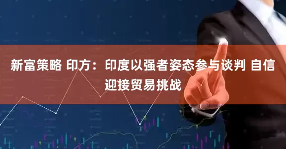 新富策略 印方：印度以强者姿态参与谈判 自信迎接贸易挑战