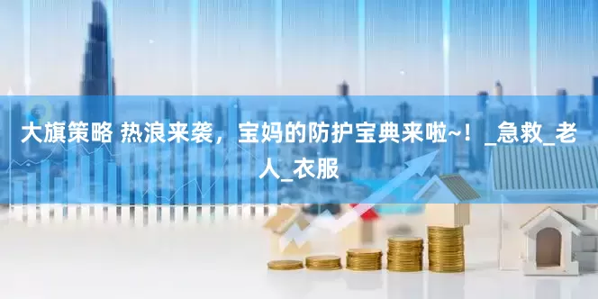大旗策略 热浪来袭，宝妈的防护宝典来啦~！_急救_老人_衣服