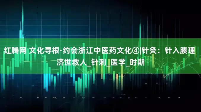 红腾网 文化寻根·约会浙江中医药文化④|针灸：针入腠理 济世救人_针刺_医学_时期