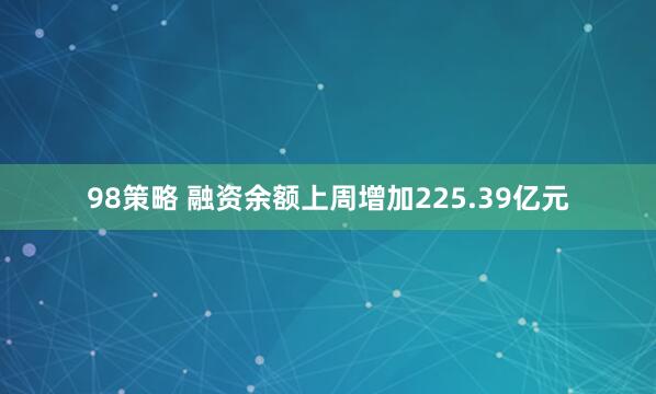 98策略 融资余额上周增加225.39亿元