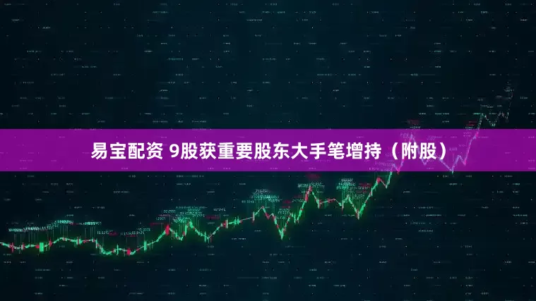 易宝配资 9股获重要股东大手笔增持（附股）