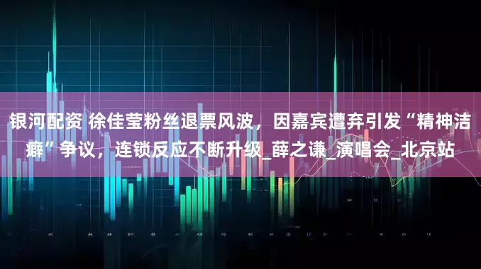 银河配资 徐佳莹粉丝退票风波，因嘉宾遭弃引发“精神洁癖”争议，连锁反应不断升级_薛之谦_演唱会_北京站