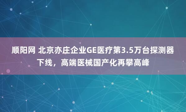顺阳网 北京亦庄企业GE医疗第3.5万台探测器下线，高端医械国产化再攀高峰