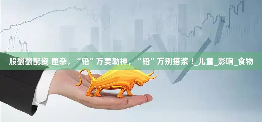 股翻翻配资 匣杂，“铅”万要勒神，“铅”万别搭浆 !_儿童_影响_食物