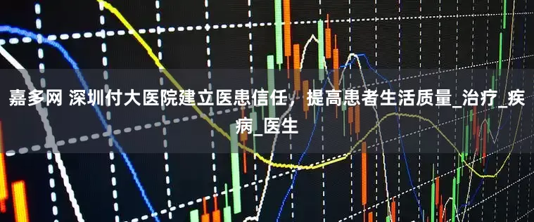 嘉多网 深圳付大医院建立医患信任，提高患者生活质量_治疗_疾病_医生