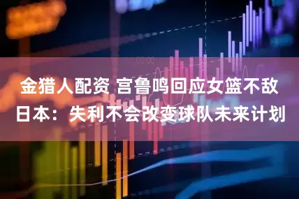 金猎人配资 宫鲁鸣回应女篮不敌日本：失利不会改变球队未来计划