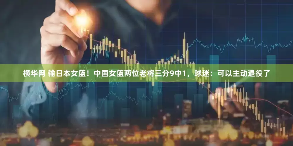 横华网 输日本女篮！中国女篮两位老将三分9中1，球迷：可以主动退役了