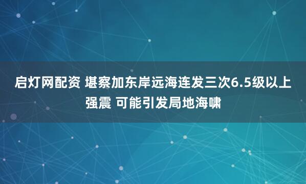 启灯网配资 堪察加东岸远海连发三次6.5级以上强震 可能引发局地海啸