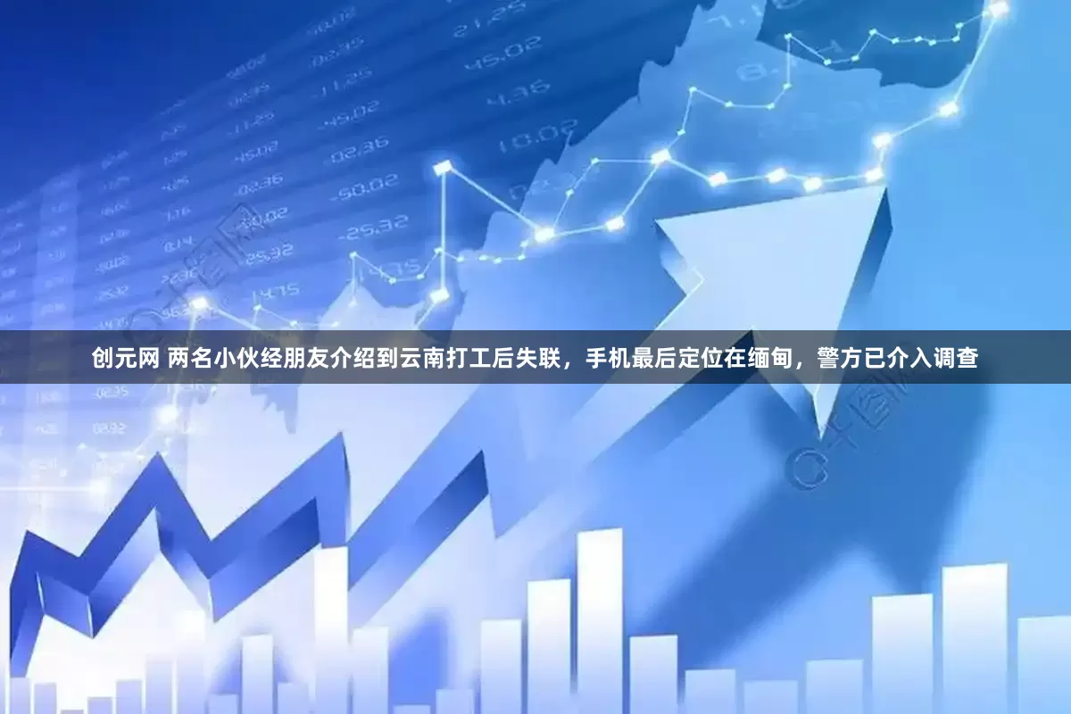创元网 两名小伙经朋友介绍到云南打工后失联，手机最后定位在缅甸，警方已介入调查