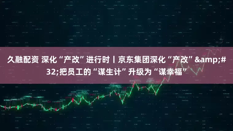 久融配资 深化“产改”进行时丨京东集团深化“产改”&#32;把员工的“谋生计”升级为“谋幸福”