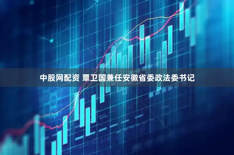中股网配资 覃卫国兼任安徽省委政法委书记