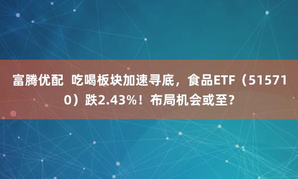 富腾优配  吃喝板块加速寻底，食品ETF（515710）跌2.43%！布局机会或至？