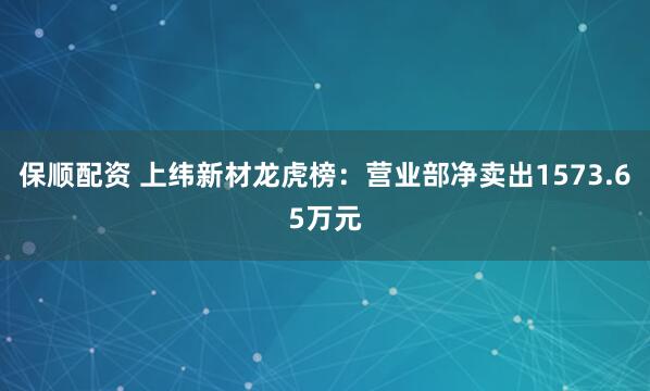 保顺配资 上纬新材龙虎榜：营业部净卖出1573.65万元
