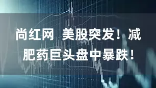 尚红网  美股突发！减肥药巨头盘中暴跌！
