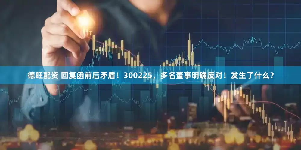 德旺配资 回复函前后矛盾！300225，多名董事明确反对！发生了什么？