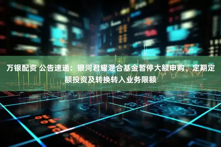 万银配资 公告速递：银河君耀混合基金暂停大额申购、定期定额投资及转换转入业务限额