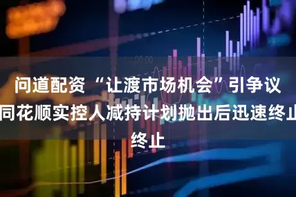 问道配资 “让渡市场机会”引争议 同花顺实控人减持计划抛出后迅速终止