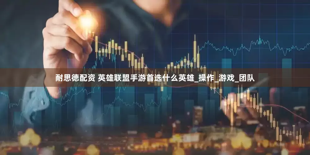 耐思徳配资 英雄联盟手游首选什么英雄_操作_游戏_团队
