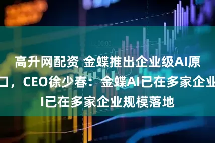 高升网配资 金蝶推出企业级AI原生超级入口，CEO徐少春：金蝶AI已在多家企业规模落地