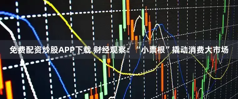 免费配资炒股APP下载 财经观察：“小票根”撬动消费大市场