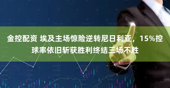 金控配资 埃及主场惊险逆转尼日利亚,15%控球率依旧斩获胜利终结三场不胜