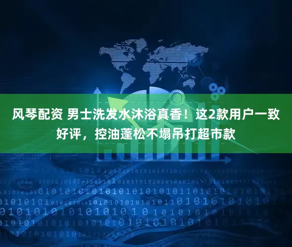 风琴配资 男士洗发水沐浴真香!这2款用户一致好评,控油蓬松不塌吊打超市款
