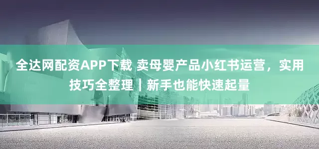 全达网配资APP下载 卖母婴产品小红书运营，实用技巧全整理｜新手也能快速起量