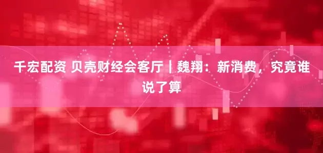 千宏配资 贝壳财经会客厅｜魏翔：新消费，究竟谁说了算