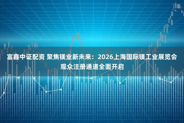 富鑫中证配资 聚焦镁业新未来：2026上海国际镁工业展览会观众注册通道全面开启